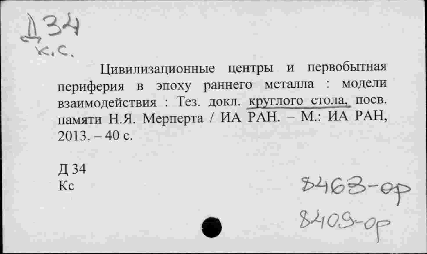 ﻿Цивилизационные центры и первобытная периферия в эпоху раннего металла : модели взаимодействия : Тез. докл. круглого стола, поев, памяти Н.Я. Мерперта / ИА РАН. - М.: ИА РАН, 2013.-40 с.
Д34 Кс